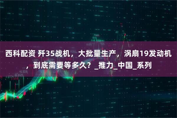 西科配资 歼35战机，大批量生产，涡扇19发动机，到底需要等多久？_推力_中国_系列