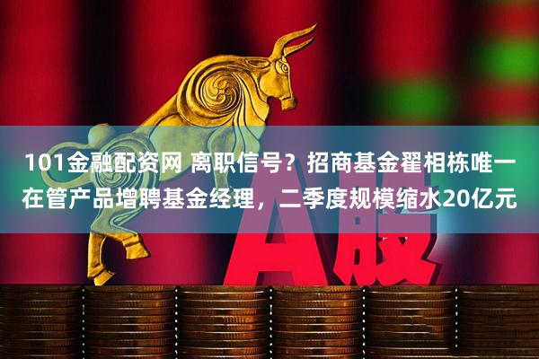 101金融配资网 离职信号？招商基金翟相栋唯一在管产品增聘基金经理，二季度规模缩水20亿元